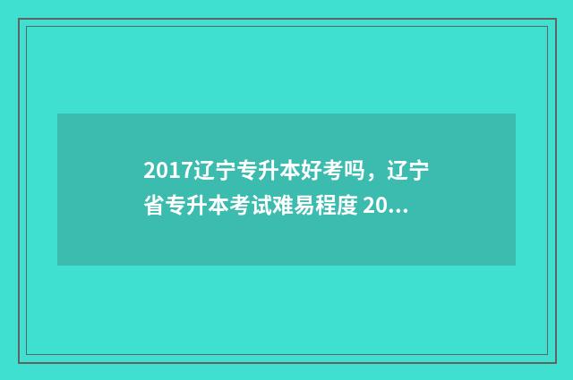 2017辽宁专升本好考吗，辽宁省专升本考试难易程度 2017辽宁专升本数学真题及答案