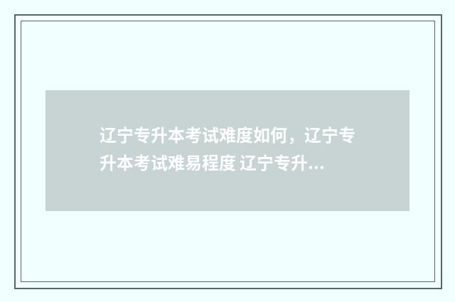 辽宁专升本考试难度如何，辽宁专升本考试难易程度 辽宁专升本考试时间2024年具体时间