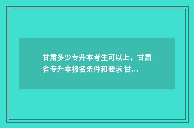 甘肃多少专升本考生可以上，甘肃省专升本报名条件和要求 甘肃专升本的概率有多大