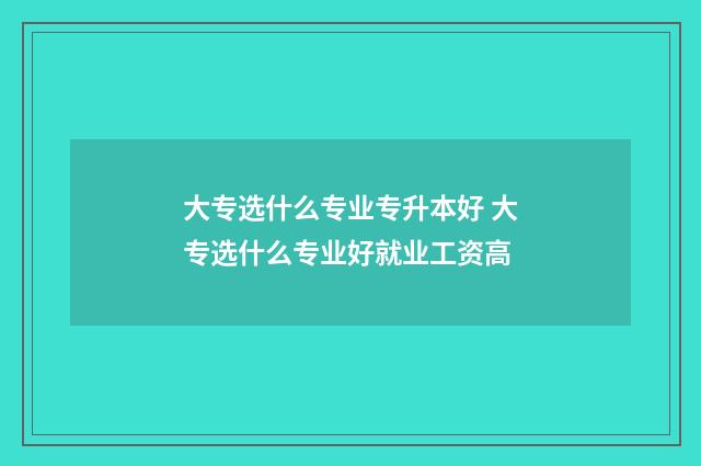 大专选什么专业专升本好 大专选什么专业好就业工资高