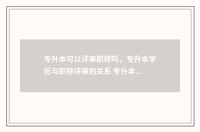 专升本可以评审职称吗，专升本学历与职称评审的关系 专升本能评优秀毕业生吗