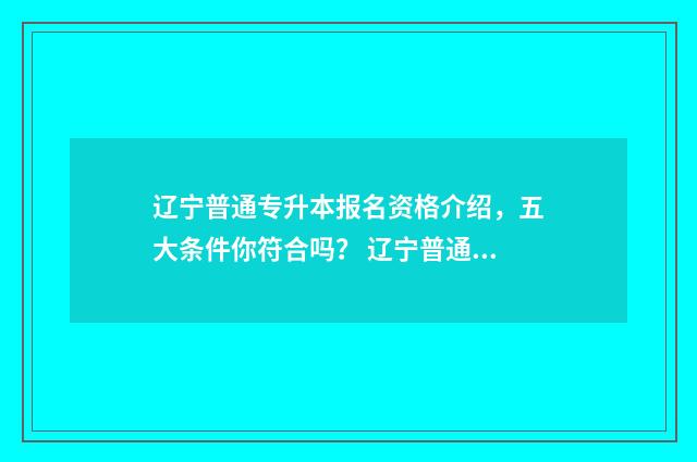 辽宁普通专升本报名资格介绍，五大条件你符合吗？ 辽宁普通专升本政策