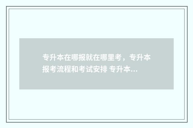专升本在哪报就在哪里考，专升本报考流程和考试安排 专升本上哪报名