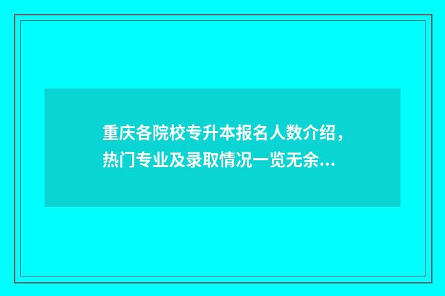 重庆各院校专升本报名人数介绍，热门专业及录取情况一览无余 重庆各院校专升本录取排名