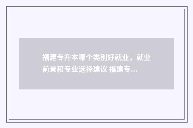 福建专升本哪个类别好就业，就业前景和专业选择建议 福建专升本哪个机构最好