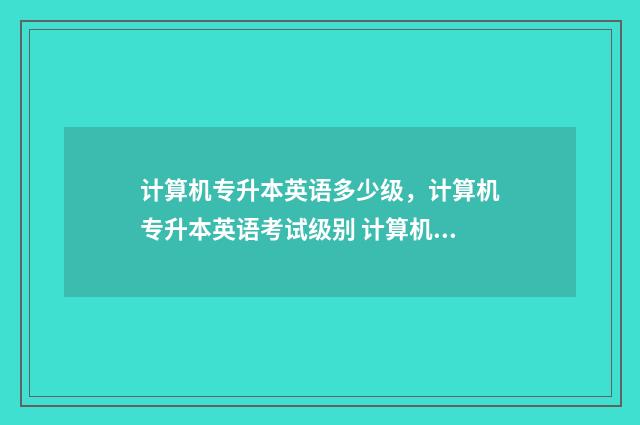 计算机专升本英语多少级，计算机专升本英语考试级别 计算机专升本英语考多少分合格啊