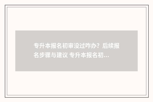 专升本报名初审没过咋办？后续报名步骤与建议 专升本报名初审没通过怎么办