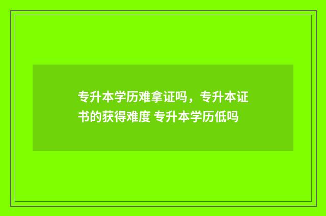 专升本学历难拿证吗，专升本证书的获得难度 专升本学历低吗