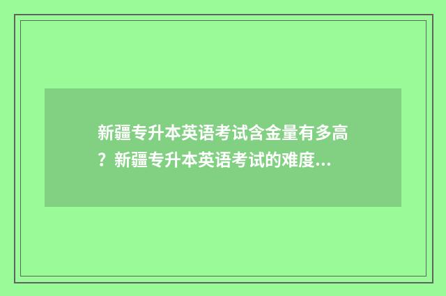 新疆专升本英语考试含金量有多高？新疆专升本英语考试的难度与价值 新疆专升本英语满分多少