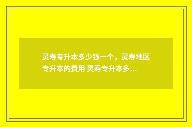 灵寿专升本多少钱一个，灵寿地区专升本的费用 灵寿专升本多少人报名