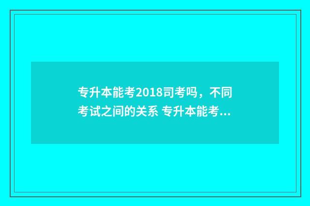 专升本能考2018司考吗，不同考试之间的关系 专升本能考985211的学校么