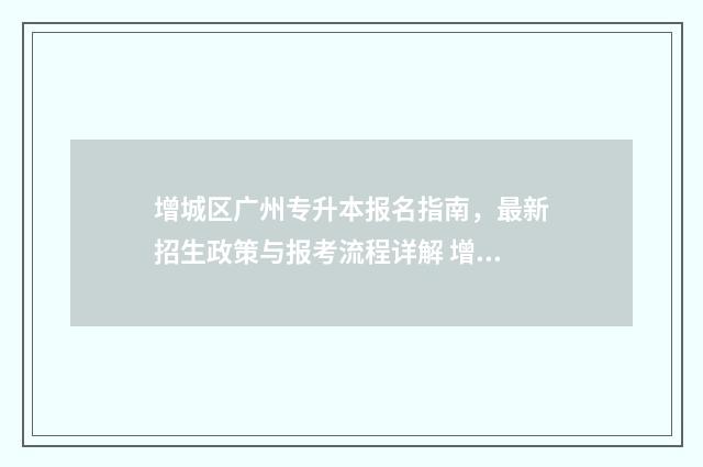 增城区广州专升本报名指南，最新招生政策与报考流程详解 增城区专升本考点学校