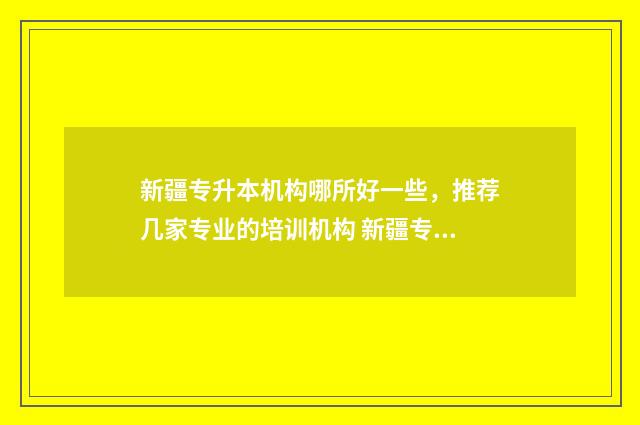 新疆专升本机构哪所好一些，推荐几家专业的培训机构 新疆专升本机构排名一览表