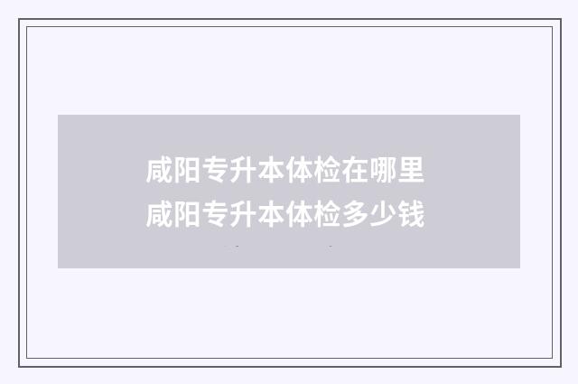 咸阳专升本体检在哪里 咸阳专升本体检多少钱