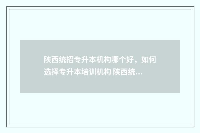 陕西统招专升本机构哪个好，如何选择专升本培训机构 陕西统招专升本培训机构排名