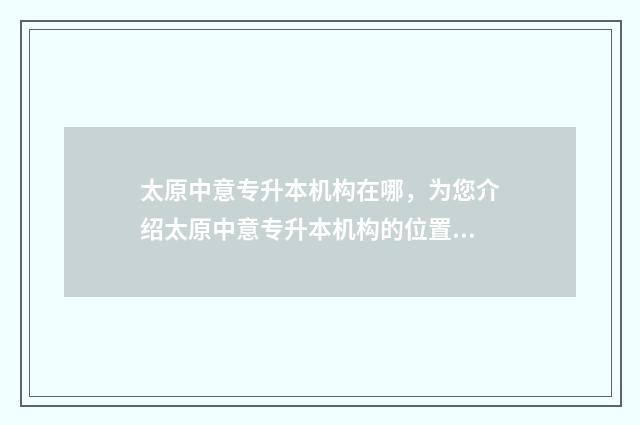 太原中意专升本机构在哪，为您介绍太原中意专升本机构的位置及联系方式 太原中意专升本机构怎么样