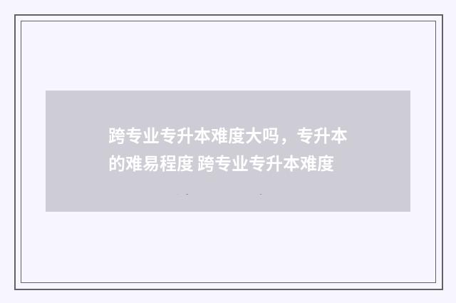 跨专业专升本难度大吗，专升本的难易程度 跨专业专升本难度