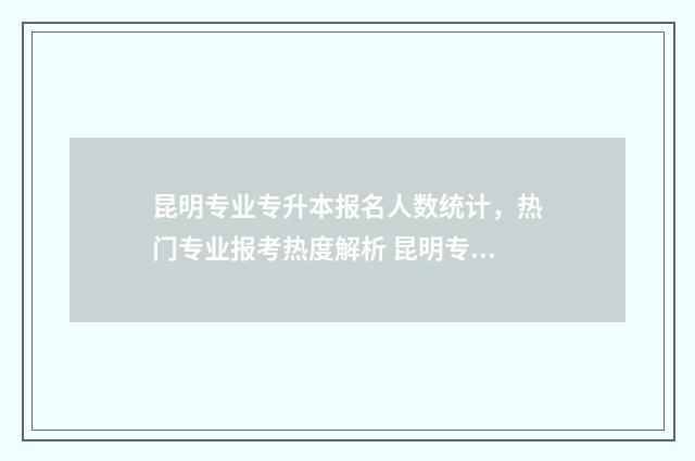 昆明专业专升本报名人数统计，热门专业报考热度解析 昆明专升本院校