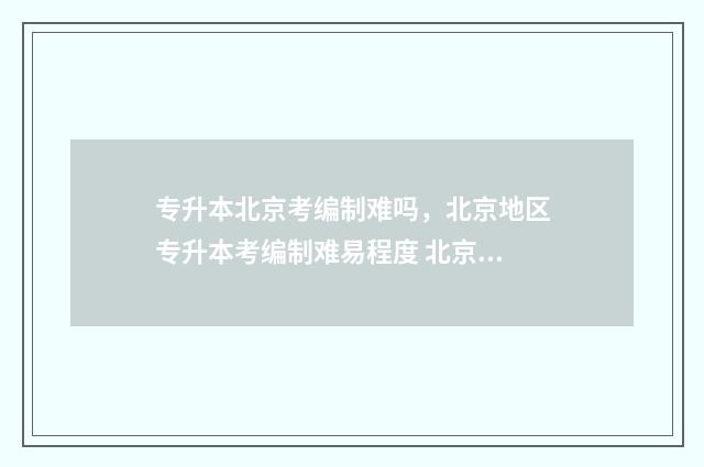 专升本北京考编制难吗，北京地区专升本考编制难易程度 北京报考专升本