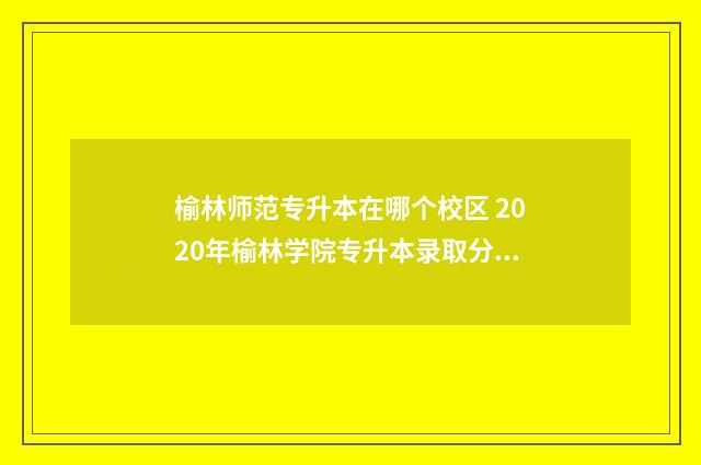 榆林师范专升本在哪个校区 2020年榆林学院专升本录取分数线