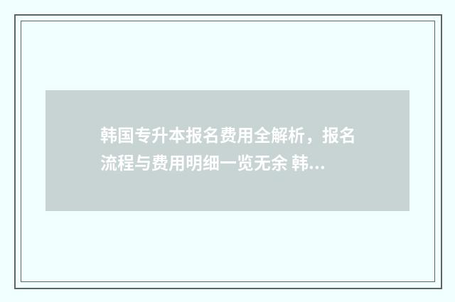 韩国专升本报名费用全解析，报名流程与费用明细一览无余 韩国专升本申请条件