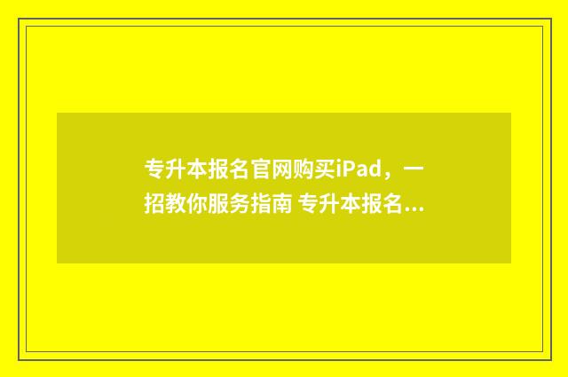 专升本报名官网购买iPad，一招教你服务指南 专升本报名官网入口山东