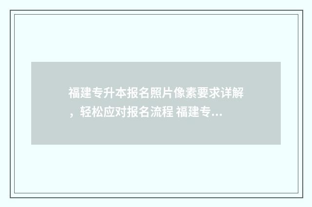 福建专升本报名照片像素要求详解，轻松应对报名流程 福建专升本报名入口官网2025报名时间