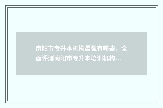 南阳市专升本机构最强有哪些，全面评测南阳市专升本培训机构 南阳市专升本机构