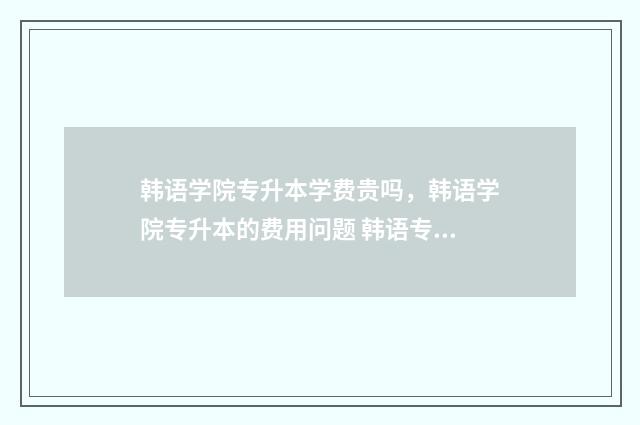 韩语学院专升本学费贵吗，韩语学院专升本的费用问题 韩语专业专科院校