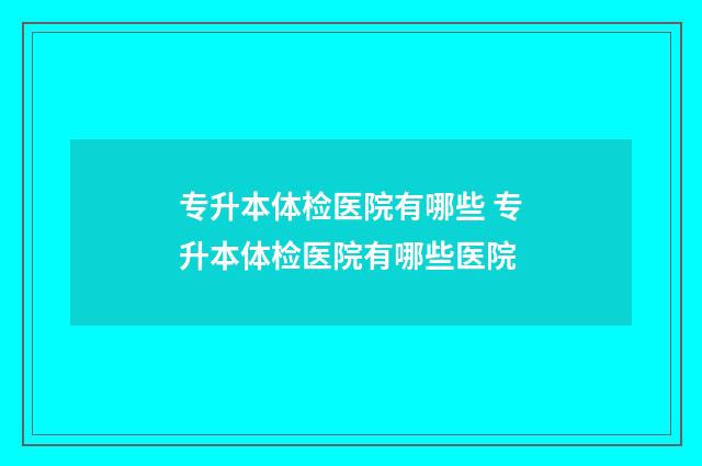 专升本体检医院有哪些 专升本体检医院有哪些医院