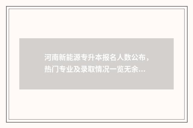 河南新能源专升本报名人数公布，热门专业及录取情况一览无余 河南新能源专升本可以去哪些学校