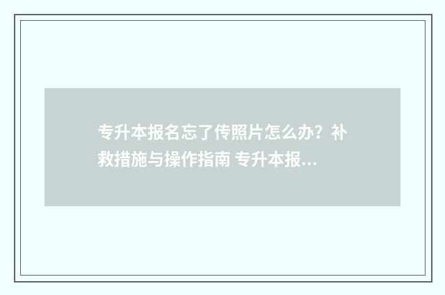 专升本报名忘了传照片怎么办？补救措施与操作指南 专升本报名忘了上传照片