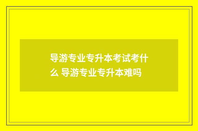 导游专业专升本考试考什么 导游专业专升本难吗