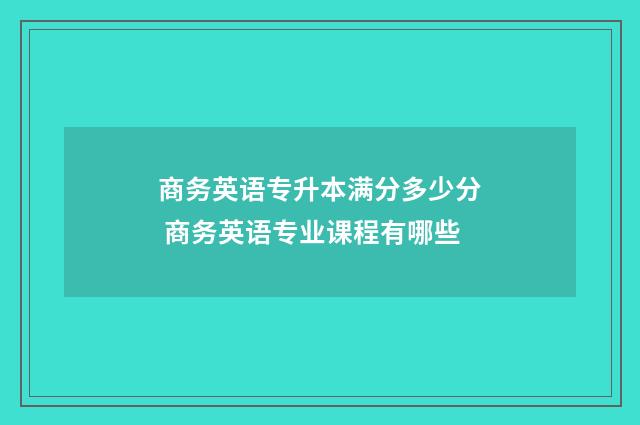 商务英语专升本满分多少分 商务英语专业课程有哪些