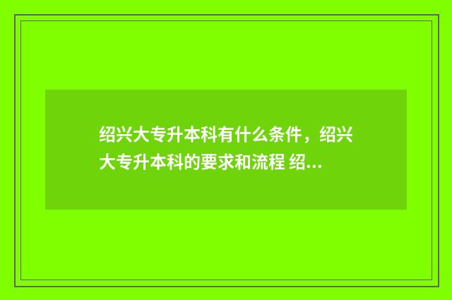 绍兴大专升本科有什么条件，绍兴大专升本科的要求和流程 绍兴专升本学校