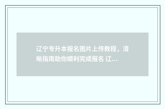 辽宁专升本报名图片上传教程，清晰指南助你顺利完成报名 辽宁专升本报名费多少钱