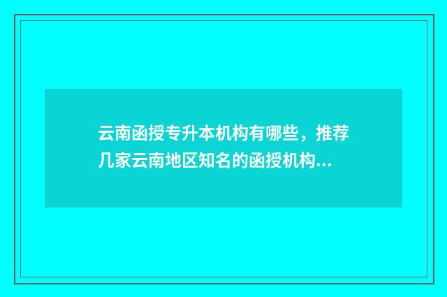 云南函授专升本机构有哪些，推荐几家云南地区知名的函授机构 云南函授专升本多少分