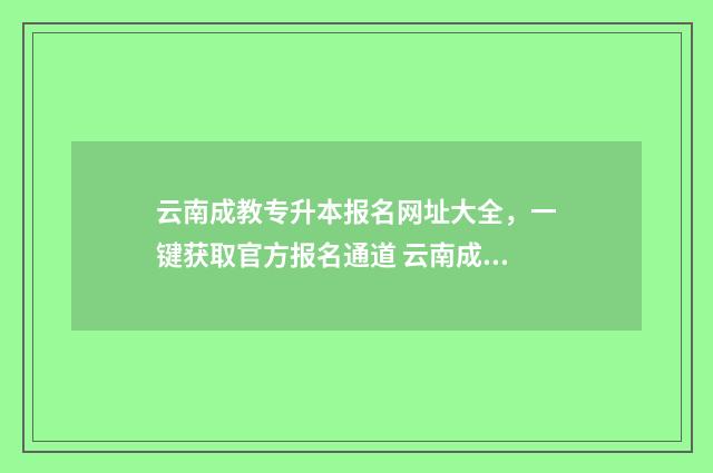 云南成教专升本报名网址大全，一键获取官方报名通道 云南成教专升本官网