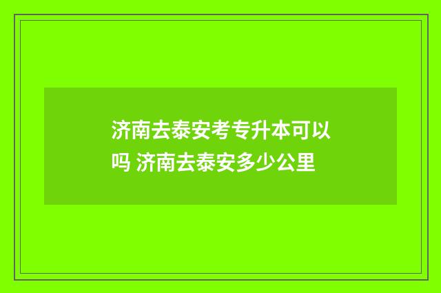 济南去泰安考专升本可以吗 济南去泰安多少公里