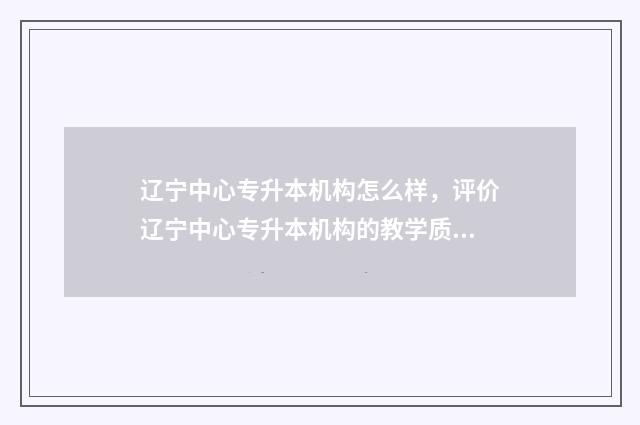 辽宁中心专升本机构怎么样，评价辽宁中心专升本机构的教学质量和口碑 辽宁省中专升本科