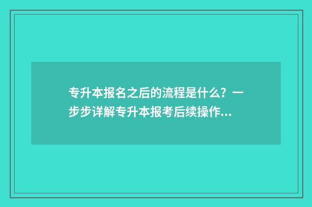 专升本报名之后的流程是什么？一步步详解专升本报考后续操作 专升本报名之后什么时候考试