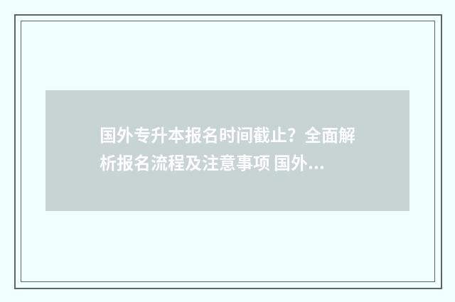 国外专升本报名时间截止？全面解析报名流程及注意事项 国外专升本含金量
