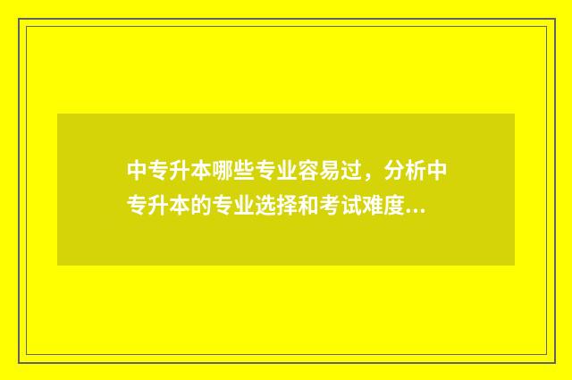 中专升本哪些专业容易过，分析中专升本的专业选择和考试难度 中专升本哪些专业好
