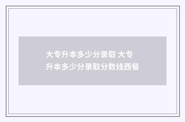大专升本多少分录取 大专升本多少分录取分数线西餐