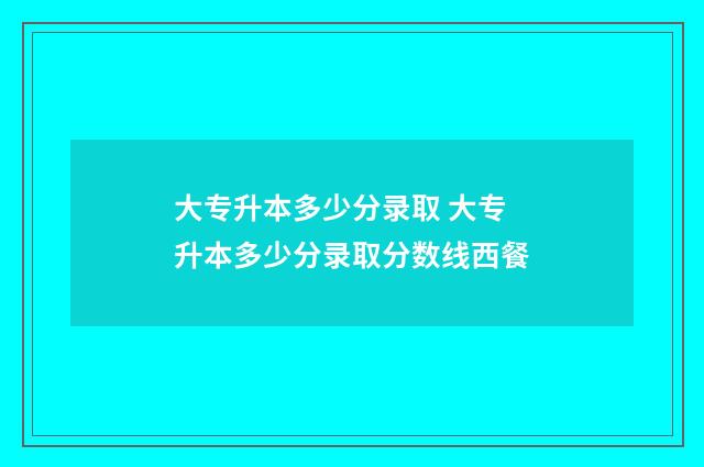 大专升本多少分录取 大专升本多少分录取分数线西餐