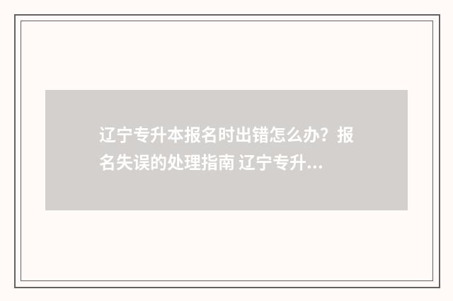 辽宁专升本报名时出错怎么办？报名失误的处理指南 辽宁专升本报名入口官网2025
