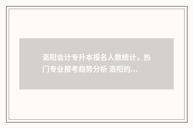 洛阳会计专升本报名人数统计，热门专业报考趋势分析 洛阳的专升本的学校在哪里