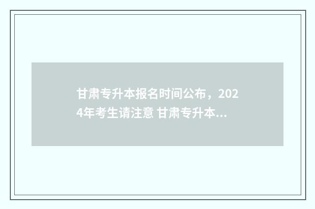 甘肃专升本报名时间公布，2024年考生请注意 甘肃专升本报名入口官网2025报名时间