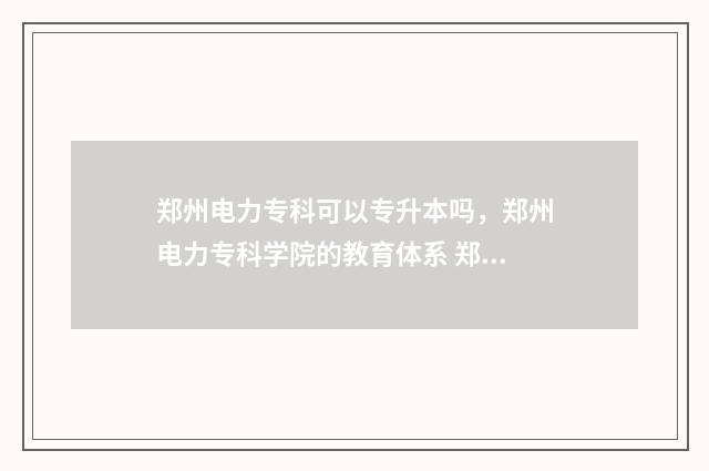 郑州电力专科可以专升本吗，郑州电力专科学院的教育体系 郑州电力专科哪个专业好