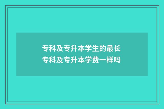 专科及专升本学生的最长 专科及专升本学费一样吗